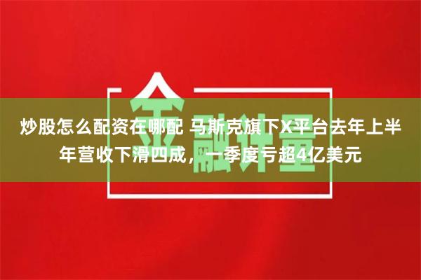 炒股怎么配资在哪配 马斯克旗下X平台去年上半年营收下滑四成，一季度亏超4亿美元