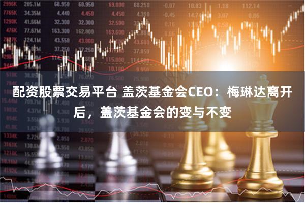 配资股票交易平台 盖茨基金会CEO：梅琳达离开后，盖茨基金会的变与不变