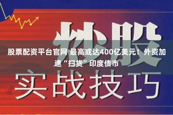 股票配资平台官网 最高或达400亿美元！外资加速“扫货”印度债市