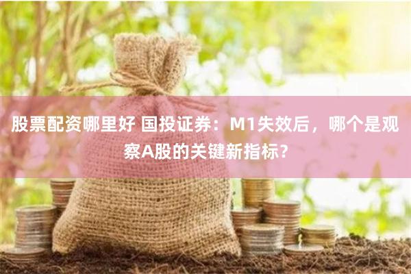 股票配资哪里好 国投证券：M1失效后，哪个是观察A股的关键新指标？