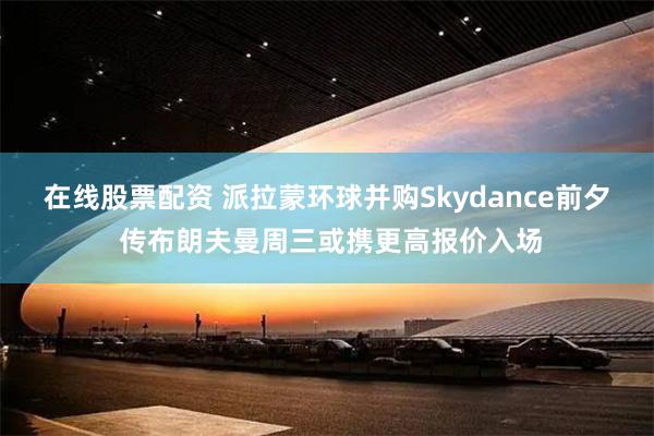 在线股票配资 派拉蒙环球并购Skydance前夕 传布朗夫曼周三或携更高报价入场