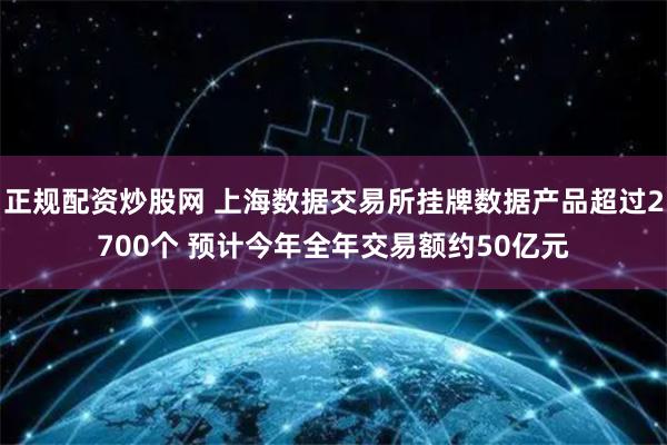 正规配资炒股网 上海数据交易所挂牌数据产品超过2700个 预计今年全年交易额约50亿元