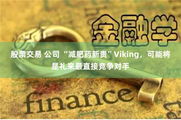 股票交易 公司 “减肥药新贵”Viking，可能将是礼来最直接竞争对手