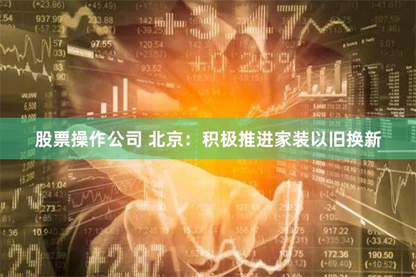 股票操作公司 北京：积极推进家装以旧换新