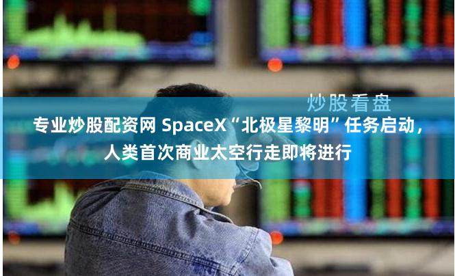 专业炒股配资网 SpaceX“北极星黎明”任务启动，人类首次商业太空行走即将进行