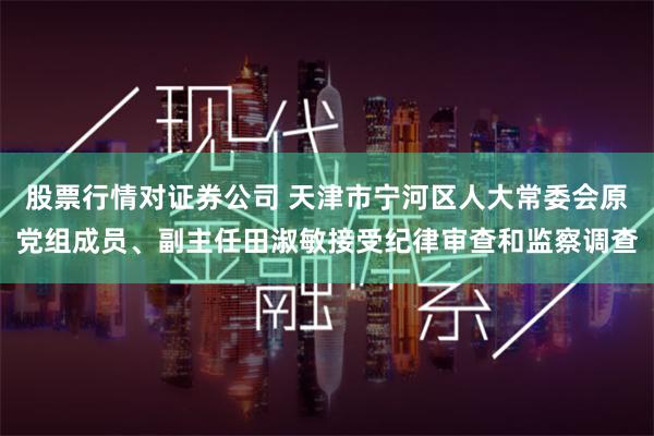 股票行情对证券公司 天津市宁河区人大常委会原党组成员、副主任田淑敏接受纪律审查和监察调查