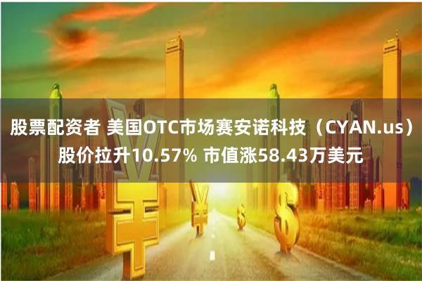 股票配资者 美国OTC市场赛安诺科技（CYAN.us）股价拉升10.57% 市值涨58.43万美元