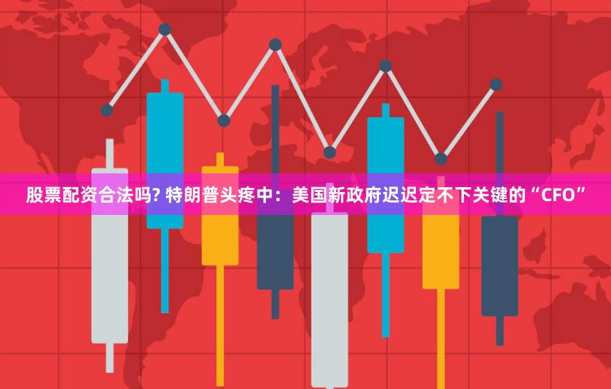 股票配资合法吗? 特朗普头疼中：美国新政府迟迟定不下关键的“CFO”