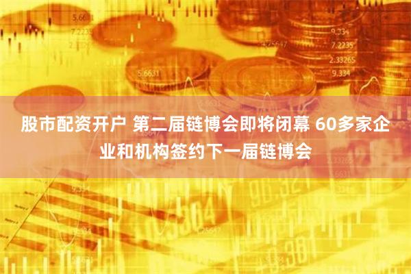 股市配资开户 第二届链博会即将闭幕 60多家企业和机构签约下一届链博会