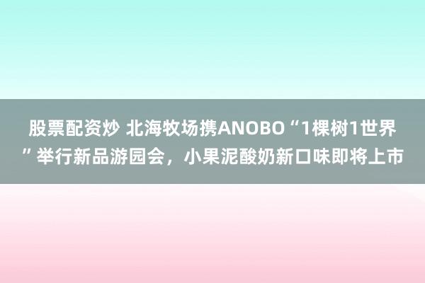 股票配资炒 北海牧场携ANOBO“1棵树1世界”举行新品游园会，小果泥酸奶新口味即将上市