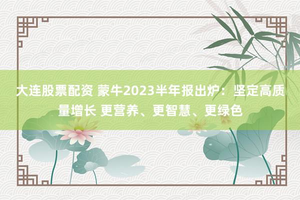 大连股票配资 蒙牛2023半年报出炉：坚定高质量增长 更营养、更智慧、更绿色