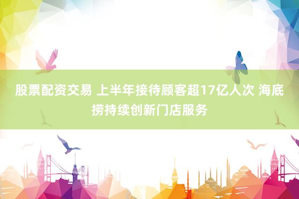 股票配资交易 上半年接待顾客超17亿人次 海底捞持续创新门店服务