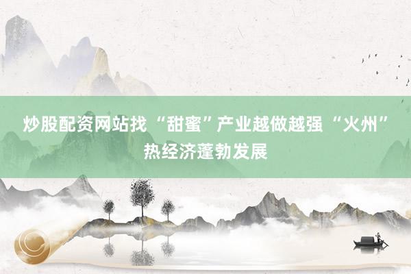 炒股配资网站找 “甜蜜”产业越做越强 “火州”热经济蓬勃发展