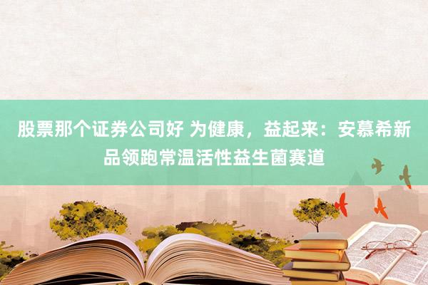 股票那个证券公司好 为健康，益起来：安慕希新品领跑常温活性益生菌赛道