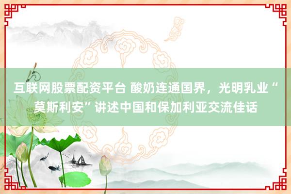 互联网股票配资平台 酸奶连通国界，光明乳业“莫斯利安”讲述中国和保加利亚交流佳话