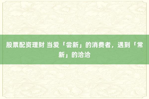 股票配资理财 当爱「尝新」的消费者，遇到「常新」的洽洽
