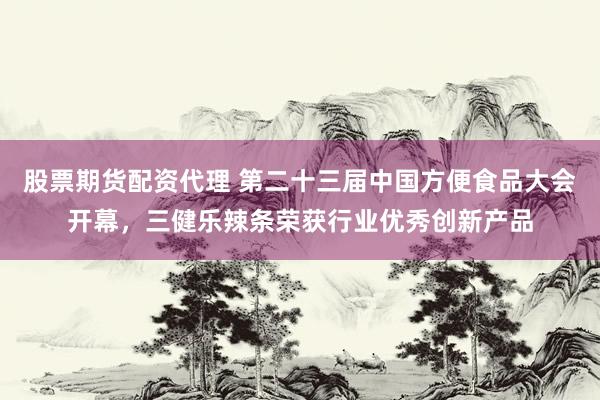股票期货配资代理 第二十三届中国方便食品大会开幕，三健乐辣条荣获行业优秀创新产品