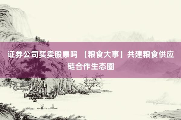 证券公司买卖股票吗 【粮食大事】共建粮食供应链合作生态圈