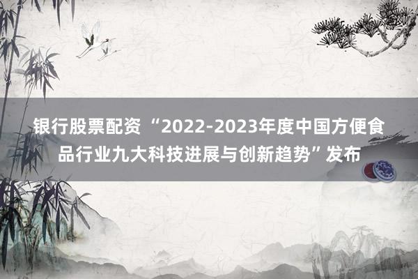 银行股票配资 “2022-2023年度中国方便食品行业九大科技进展与创新趋势”发布