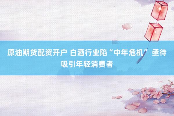 原油期货配资开户 白酒行业陷“中年危机” 亟待吸引年轻消费者