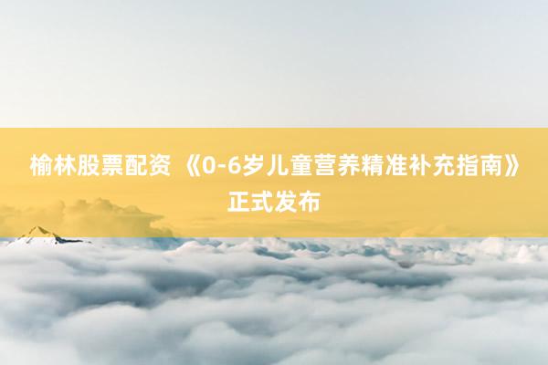 榆林股票配资 《0-6岁儿童营养精准补充指南》正式发布