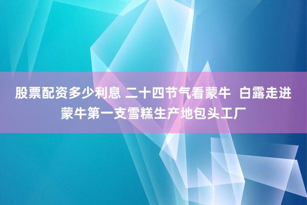 股票配资多少利息 二十四节气看蒙牛  白露走进蒙牛第一支雪糕生产地包头工厂