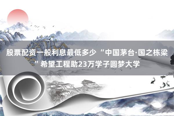 股票配资一般利息最低多少 “中国茅台·国之栋梁”希望工程助23万学子圆梦大学