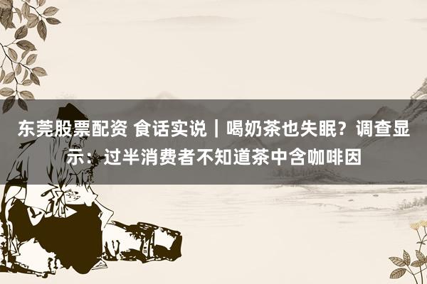 东莞股票配资 食话实说｜喝奶茶也失眠？调查显示：过半消费者不知道茶中含咖啡因