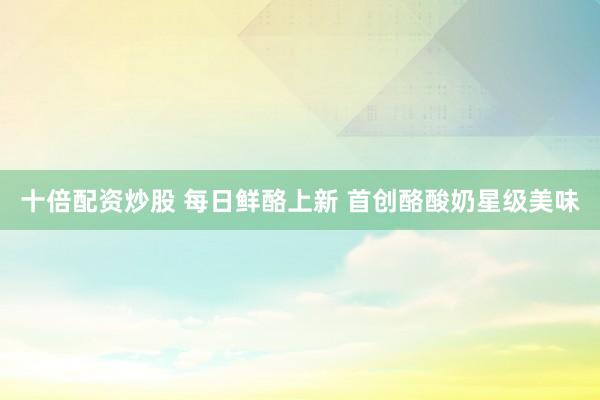 十倍配资炒股 每日鲜酪上新 首创酪酸奶星级美味