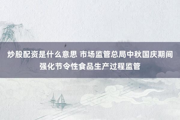 炒股配资是什么意思 市场监管总局中秋国庆期间强化节令性食品生产过程监管