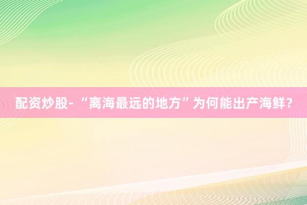 配资炒股- “离海最远的地方”为何能出产海鲜？