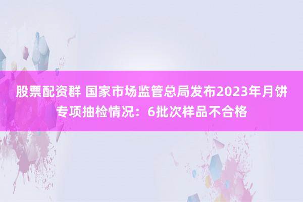 股票配资群 国家市场监管总局发布2023年月饼专项抽检情况：6批次样品不合格