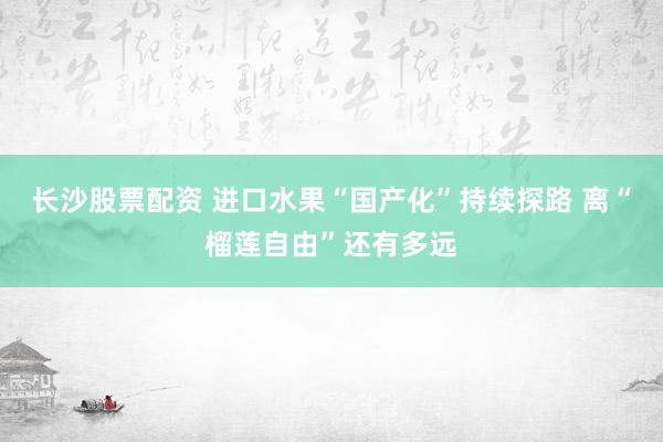 长沙股票配资 进口水果“国产化”持续探路 离“榴莲自由”还有多远
