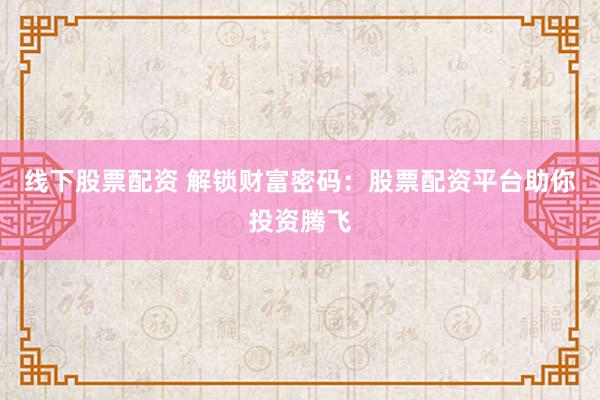 线下股票配资 解锁财富密码：股票配资平台助你投资腾飞