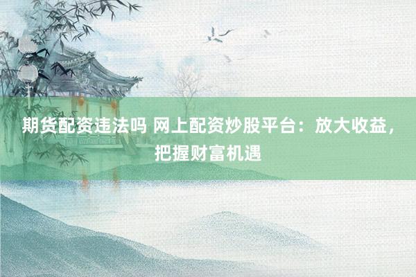 期货配资违法吗 网上配资炒股平台：放大收益，把握财富机遇