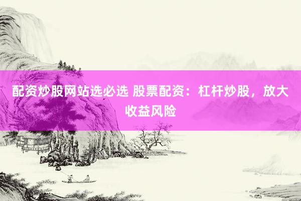 配资炒股网站选必选 股票配资：杠杆炒股，放大收益风险