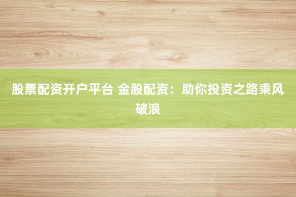 股票配资开户平台 金股配资：助你投资之路乘风破浪
