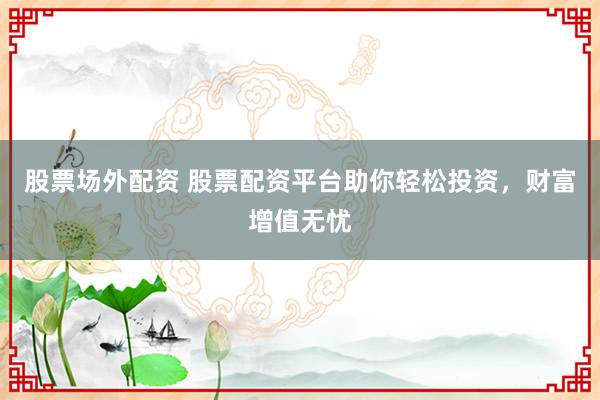 股票场外配资 股票配资平台助你轻松投资，财富增值无忧