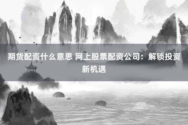 期货配资什么意思 网上股票配资公司：解锁投资新机遇