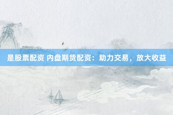 是股票配资 内盘期货配资：助力交易，放大收益