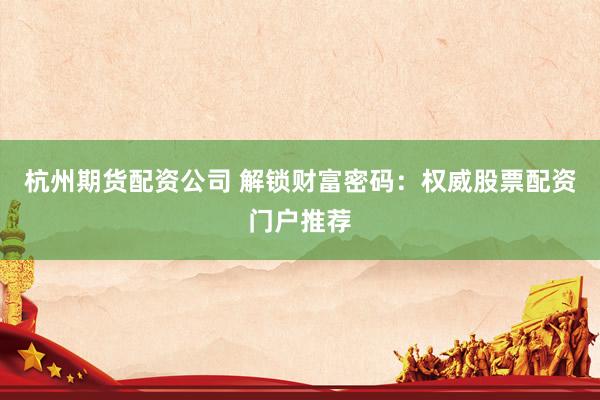 杭州期货配资公司 解锁财富密码：权威股票配资门户推荐