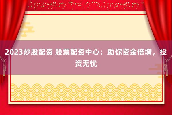 2023炒股配资 股票配资中心：助你资金倍增，投资无忧