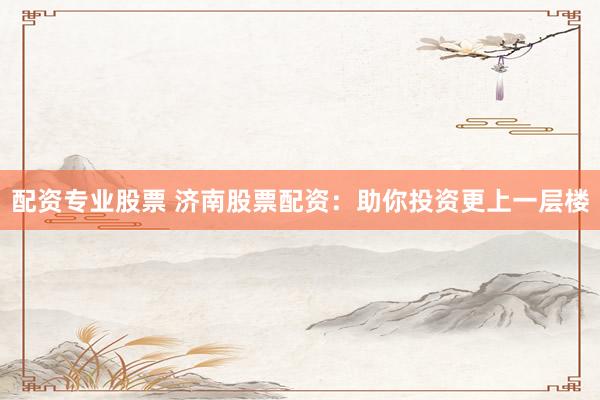 配资专业股票 济南股票配资：助你投资更上一层楼