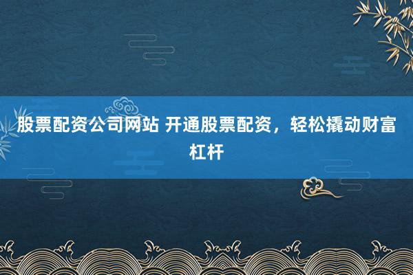 股票配资公司网站 开通股票配资，轻松撬动财富杠杆