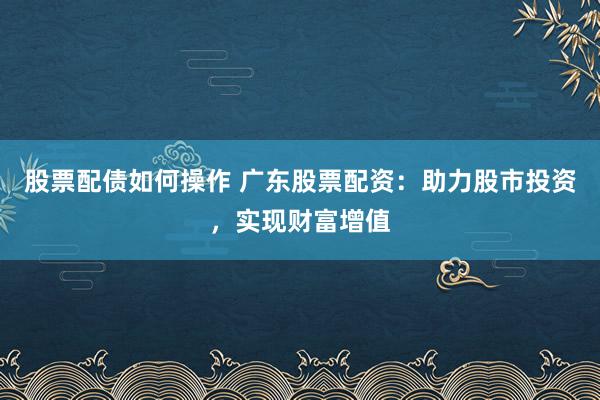 股票配债如何操作 广东股票配资：助力股市投资，实现财富增值