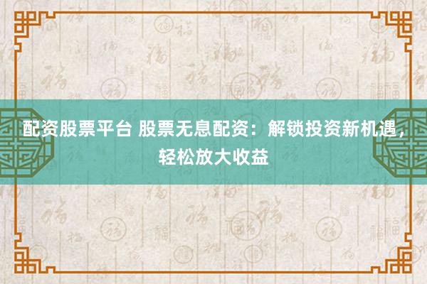 配资股票平台 股票无息配资：解锁投资新机遇，轻松放大收益