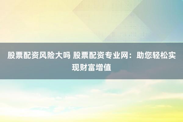 股票配资风险大吗 股票配资专业网：助您轻松实现财富增值