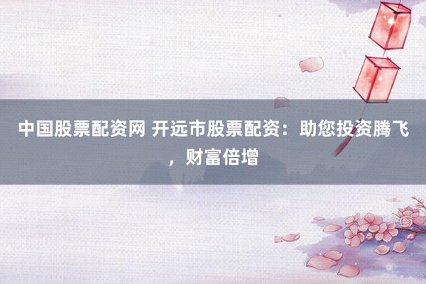 中国股票配资网 开远市股票配资：助您投资腾飞，财富倍增