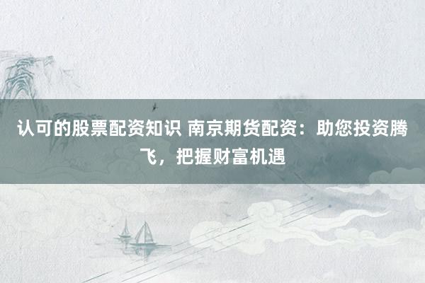认可的股票配资知识 南京期货配资：助您投资腾飞，把握财富机遇