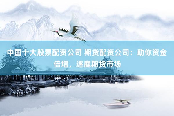 中国十大股票配资公司 期货配资公司：助你资金倍增，逐鹿期货市场